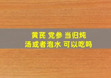 黄芪 党参 当归炖汤或者泡水 可以吃吗